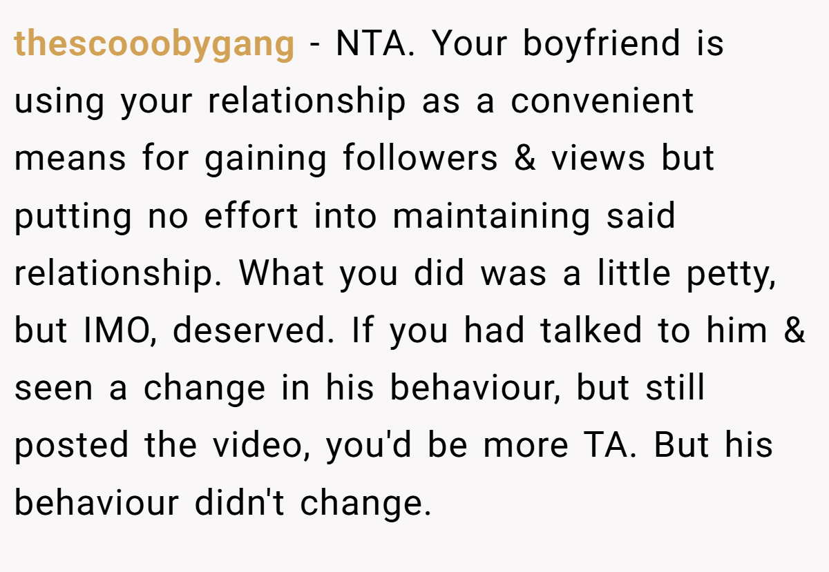 thescooobygang − NTA. Your boyfriend is using your relationship as a convenient means for gaining followers & views but putting no effort into maintaining said relationship. What you did was a little petty, but IMO, deserved. If you had talked to him & seen a change in his behaviour, but still posted the video, you'd be more TA. But his behaviour didn't change.