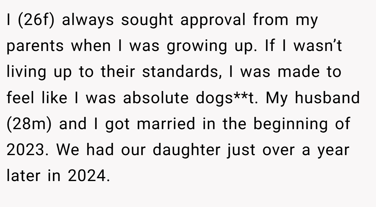 I (26f) always sought approval from my parents when I was growing up. If I wasn’t living up to their standards, I was made to feel like I was absolute dogs**t. My husband (28m) and I got married in the beginning of 2023. We had our daughter just over a year later in 2024.