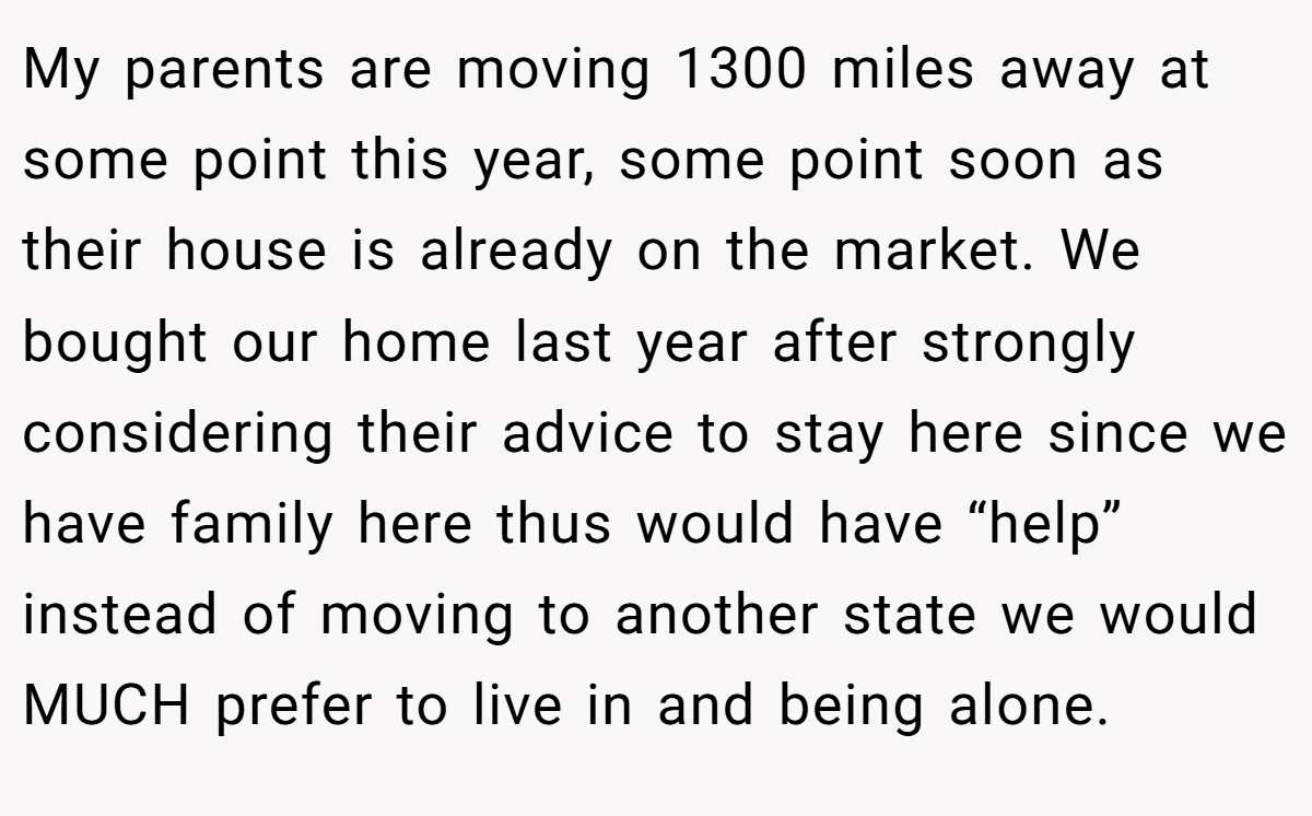 My parents are moving 1300 miles away at some point this year, some point soon as their house is already on the market. We bought our home last year after strongly considering their advice to stay here since we have family here thus would have “help” instead of moving to another state we would MUCH prefer to live in and being alone.