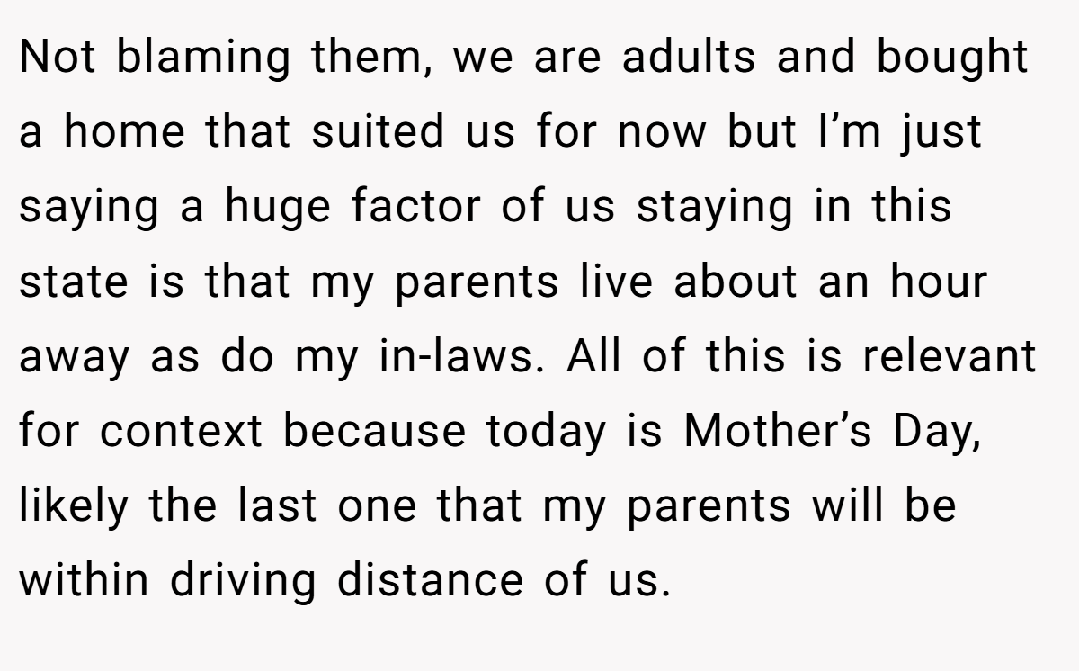 Not blaming them, we are adults and bought a home that suited us for now but I’m just saying a huge factor of us staying in this state is that my parents live about an hour away as do my in-laws. All of this is relevant for context because today is Mother’s Day, likely the last one that my parents will be within driving distance of us.