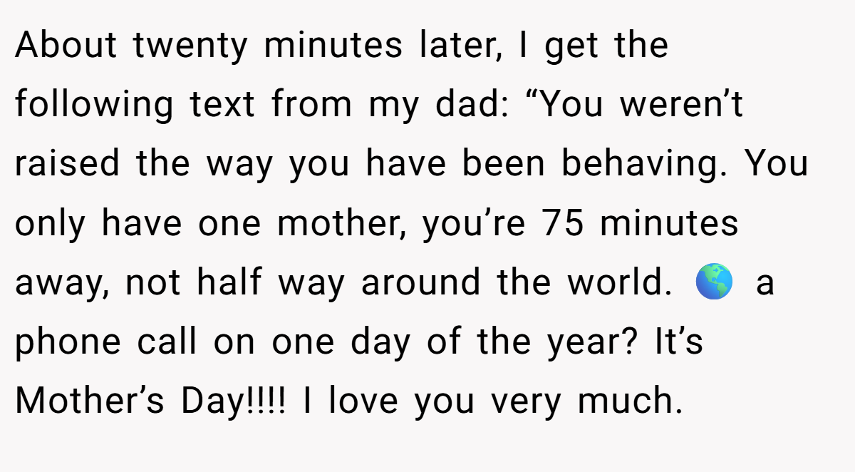 About twenty minutes later, I get the following text from my dad: “You weren’t raised the way you have been behaving. You only have one mother, you’re 75 minutes away, not half way around the world. 🌎 a phone call on one day of the year? It’s Mother’s Day!!!! I love you very much.