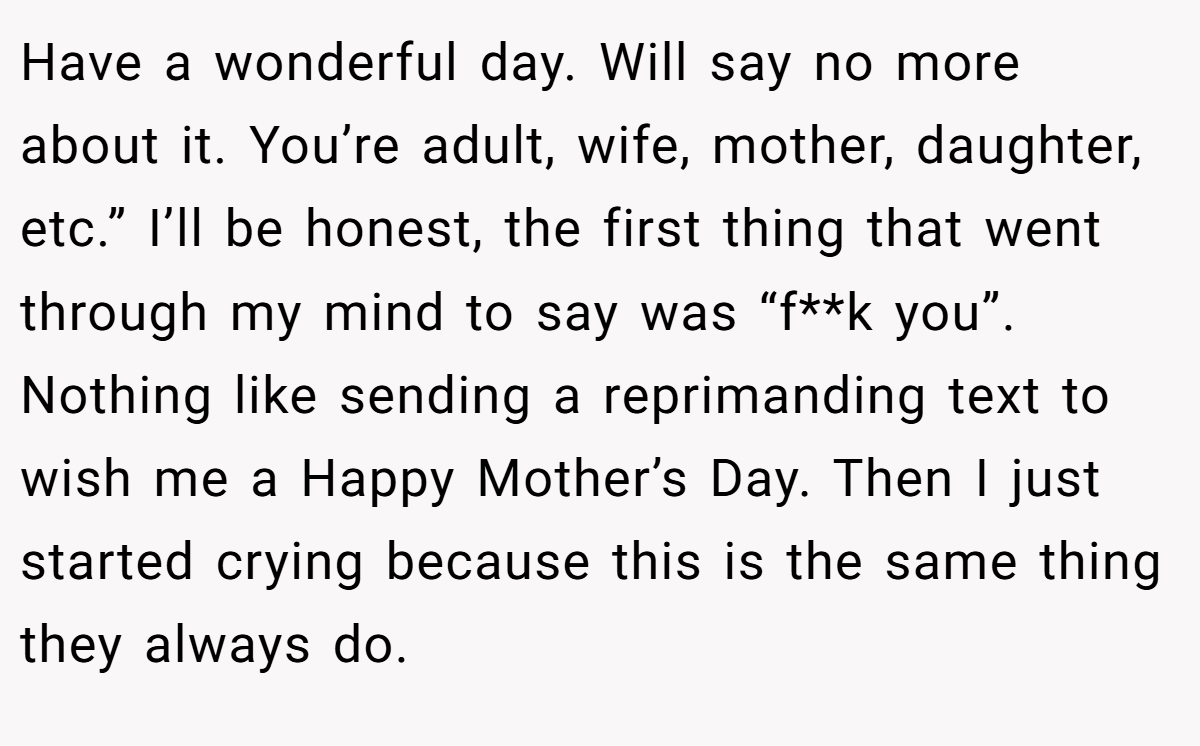 Have a wonderful day. Will say no more about it. You’re adult, wife, mother, daughter, etc.” I’ll be honest, the first thing that went through my mind to say was “f**k you”. Nothing like sending a reprimanding text to wish me a Happy Mother’s Day. Then I just started crying because this is the same thing they always do.