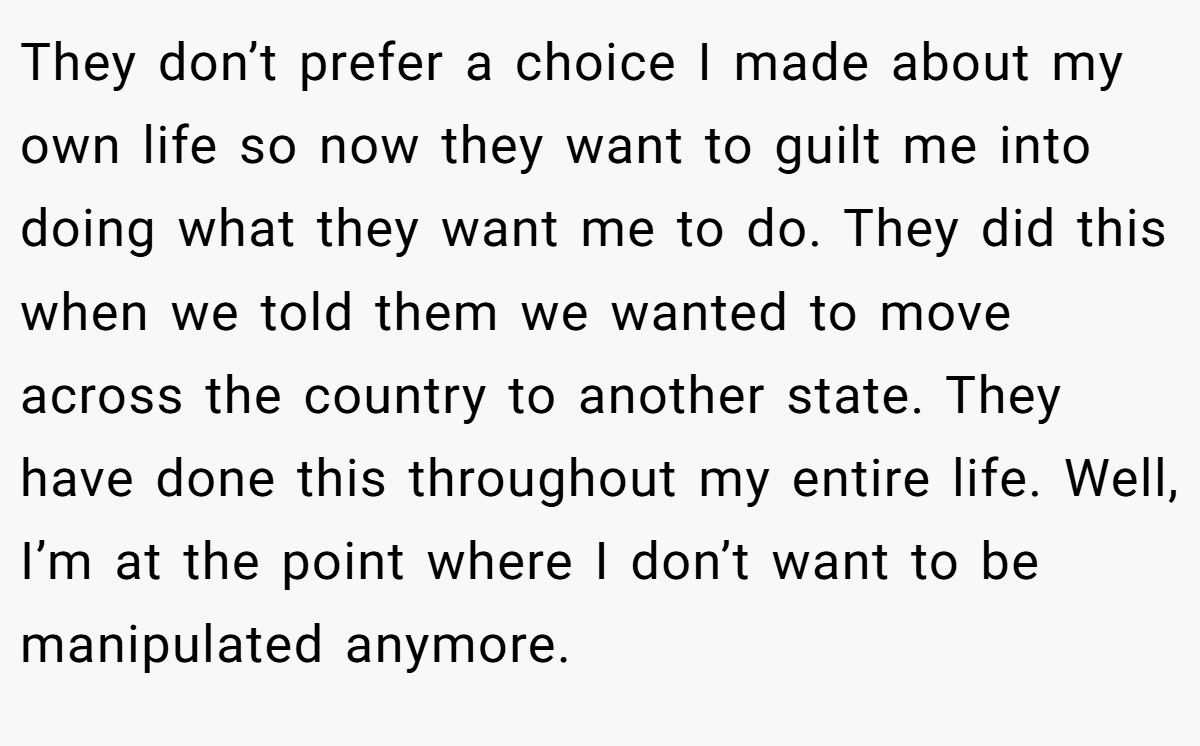 They don’t prefer a choice I made about my own life so now they want to guilt me into doing what they want me to do. They did this when we told them we wanted to move across the country to another state. They have done this throughout my entire life. Well, I’m at the point where I don’t want to be manipulated anymore.