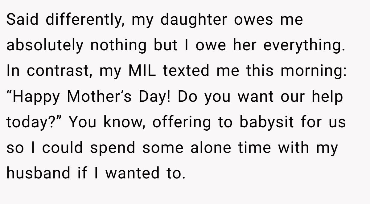 Said differently, my daughter owes me absolutely nothing but I owe her everything. In contrast, my MIL texted me this morning: “Happy Mother’s Day! Do you want our help today?” You know, offering to babysit for us so I could spend some alone time with my husband if I wanted to.