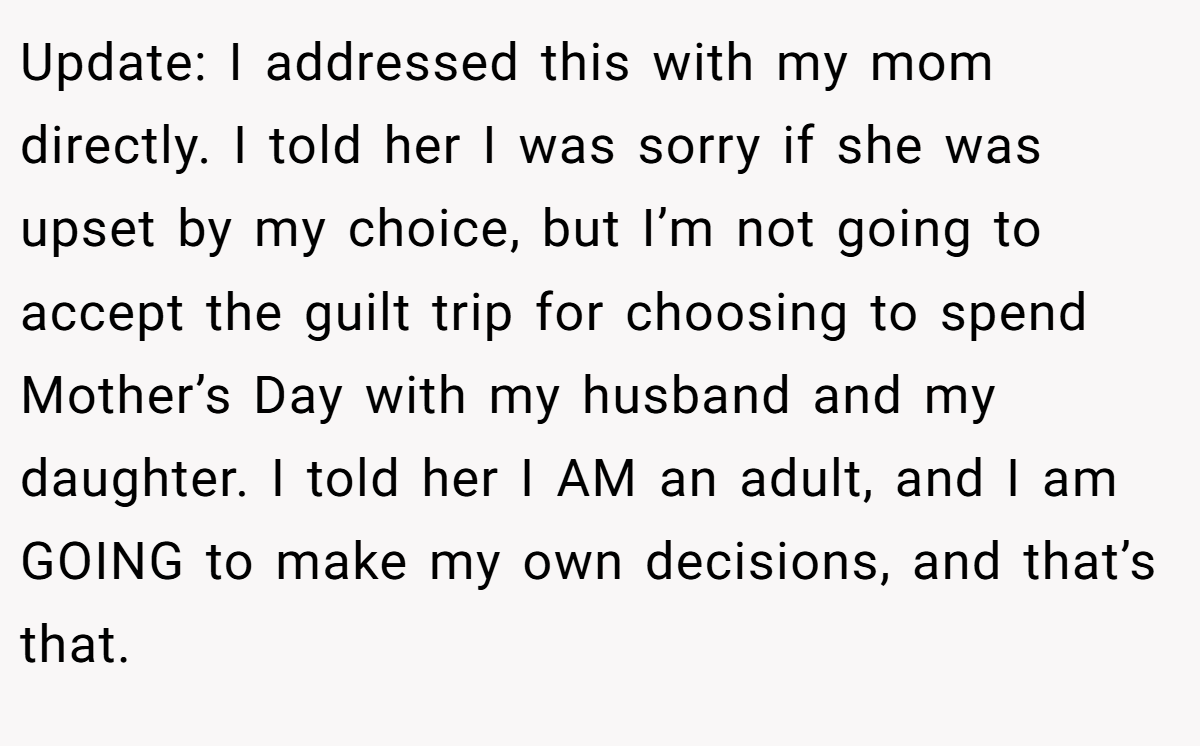 Update: I addressed this with my mom directly. I told her I was sorry if she was upset by my choice, but I’m not going to accept the guilt trip for choosing to spend Mother’s Day with my husband and my daughter. I told her I AM an adult, and I am GOING to make my own decisions, and that’s that.