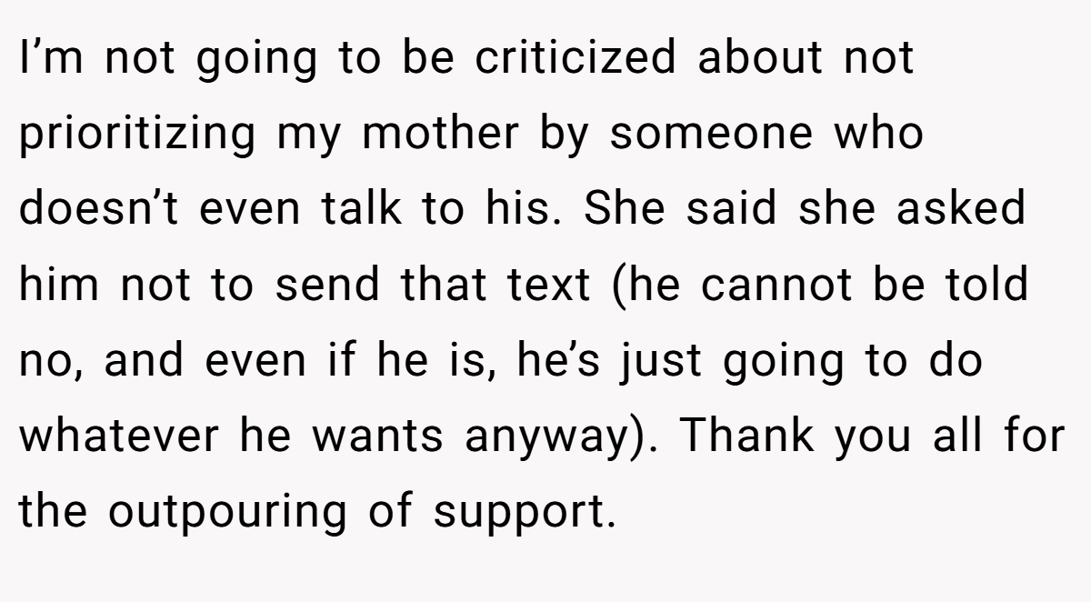 I’m not going to be criticized about not prioritizing my mother by someone who doesn’t even talk to his. She said she asked him not to send that text (he cannot be told no, and even if he is, he’s just going to do whatever he wants anyway). Thank you all for the outpouring of support.
