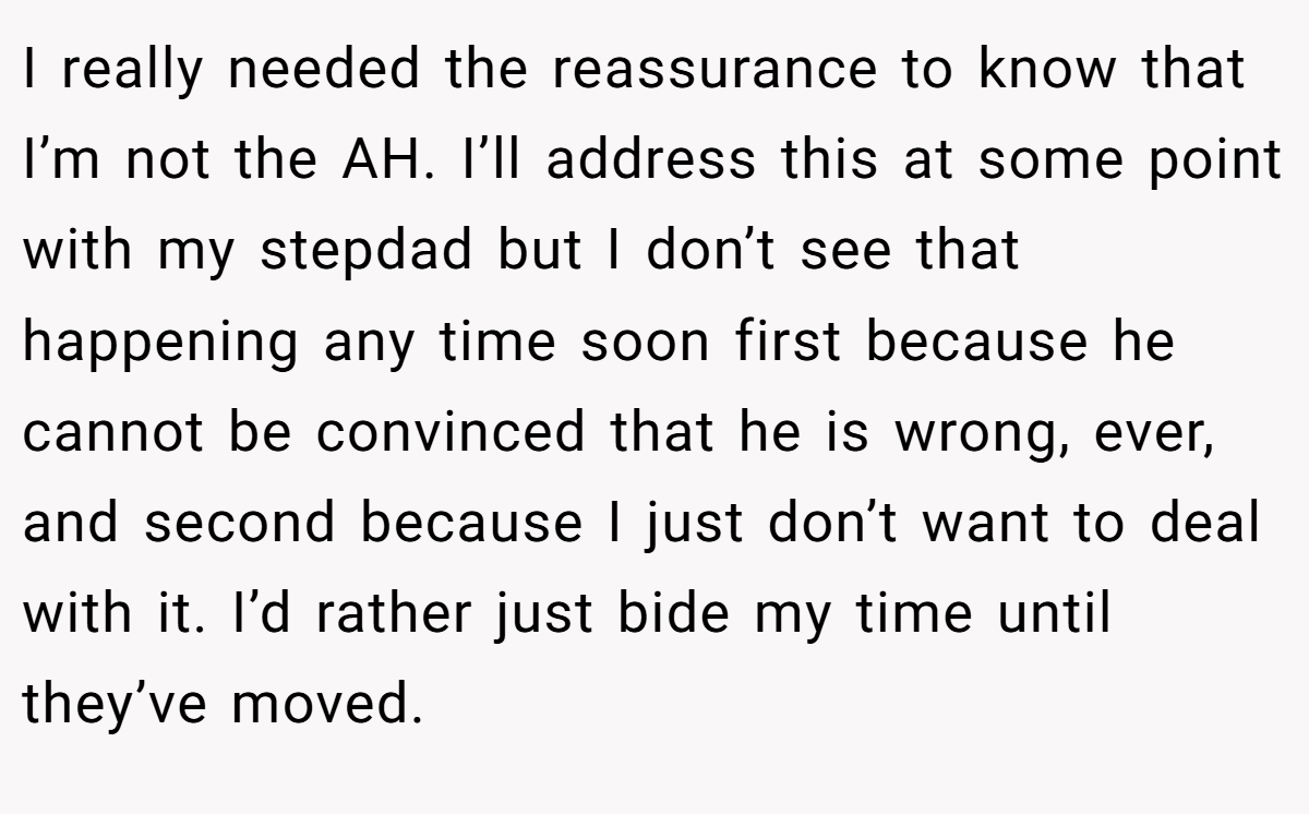 I really needed the reassurance to know that I’m not the AH. I’ll address this at some point with my stepdad but I don’t see that happening any time soon first because he cannot be convinced that he is wrong, ever, and second because I just don’t want to deal with it. I’d rather just bide my time until they’ve moved.