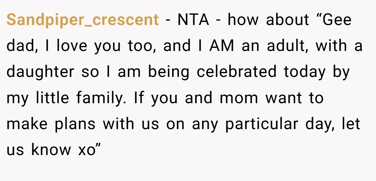 Sandpiper_crescent − NTA - how about “Gee dad, I love you too, and I AM an adult, with a daughter so I am being celebrated today by my little family. If you and mom want to make plans with us on any particular day, let us know xo”