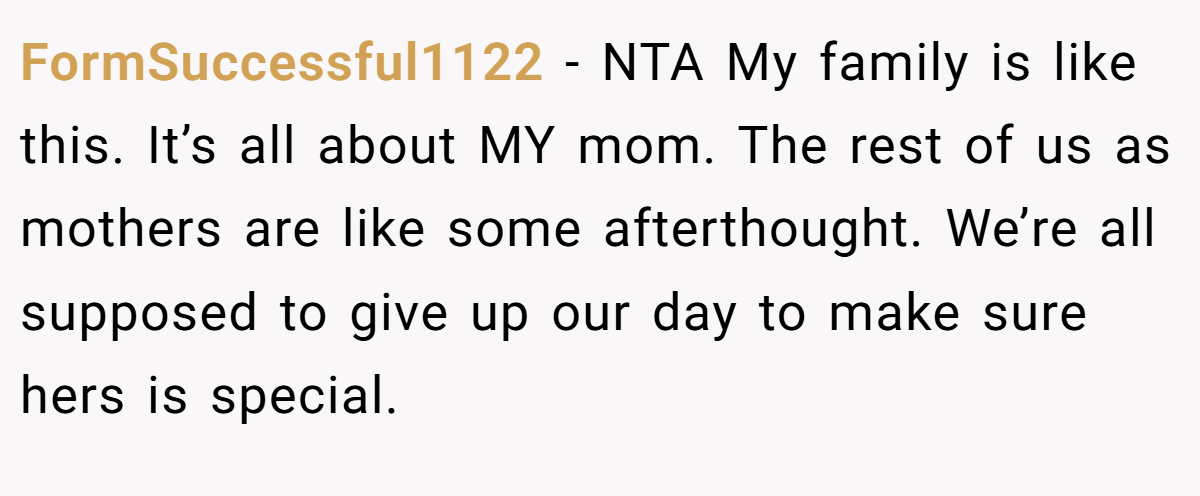 FormSuccessful1122 − NTA My family is like this. It’s all about MY mom. The rest of us as mothers are like some afterthought. We’re all supposed to give up our day to make sure hers is special.