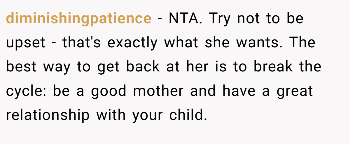 diminishingpatience − NTA. Try not to be upset - that's exactly what she wants. The best way to get back at her is to break the cycle: be a good mother and have a great relationship with your child.