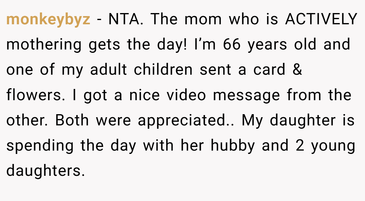 monkeybyz − NTA. The mom who is ACTIVELY mothering gets the day! I’m 66 years old and one of my adult children sent a card & flowers. I got a nice video message from the other. Both were appreciated.. My daughter is spending the day with her hubby and 2 young daughters.
