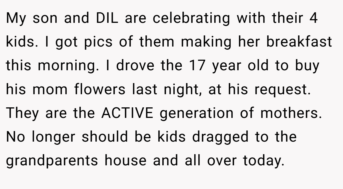 My son and DIL are celebrating with their 4 kids. I got pics of them making her breakfast this morning. I drove the 17 year old to buy his mom flowers last night, at his request. They are the ACTIVE generation of mothers. No longer should be kids dragged to the grandparents house and all over today.
