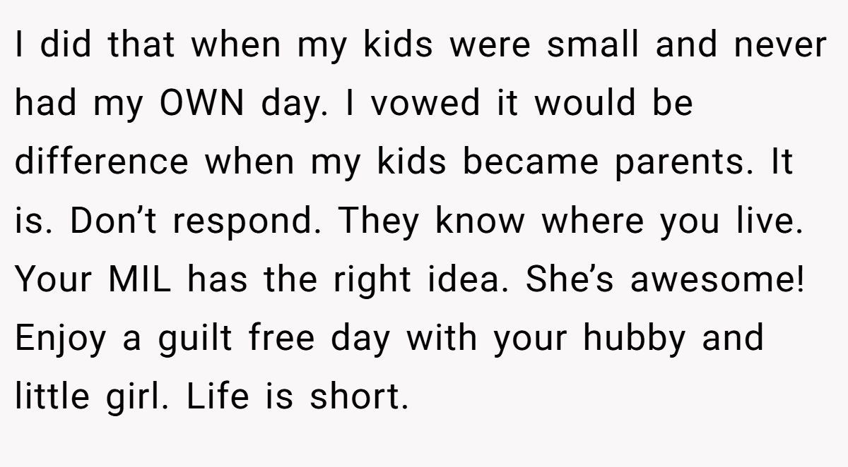 I did that when my kids were small and never had my OWN day. I vowed it would be difference when my kids became parents. It is. Don’t respond. They know where you live. Your MIL has the right idea. She’s awesome! Enjoy a guilt free day with your hubby and little girl. Life is short.