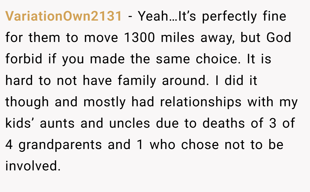 VariationOwn2131 − Yeah…It’s perfectly fine for them to move 1300 miles away, but God forbid if you made the same choice. It is hard to not have family around. I did it though and mostly had relationships with my kids’ aunts and uncles due to deaths of 3 of 4 grandparents and 1 who chose not to be involved.