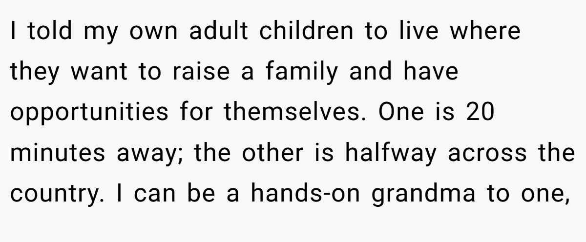 I told my own adult children to live where they want to raise a family and have opportunities for themselves. One is 20 minutes away; the other is halfway across the country. I can be a hands-on grandma to one,