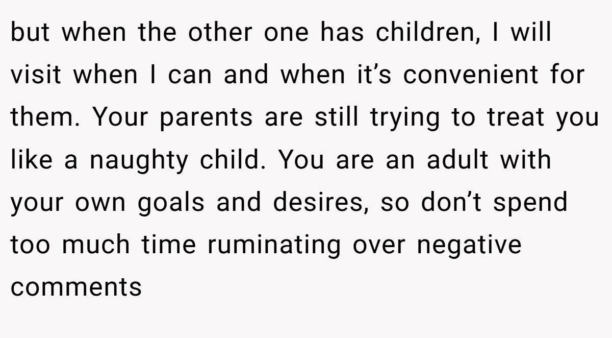 but when the other one has children, I will visit when I can and when it’s convenient for them. Your parents are still trying to treat you like a naughty child. You are an adult with your own goals and desires, so don’t spend too much time ruminating over negative comments