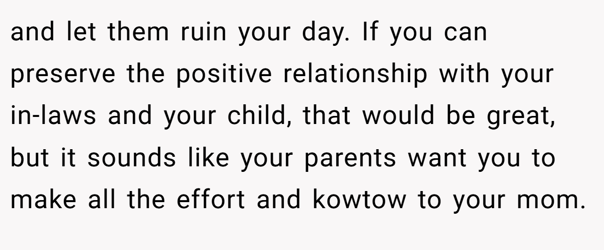 and let them ruin your day. If you can preserve the positive relationship with your in-laws and your child, that would be great, but it sounds like your parents want you to make all the effort and kowtow to your mom.
