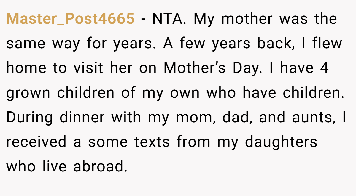 Master_Post4665 − NTA. My mother was the same way for years. A few years back, I flew home to visit her on Mother’s Day. I have 4 grown children of my own who have children. During dinner with my mom, dad, and aunts, I received a some texts from my daughters who live abroad.