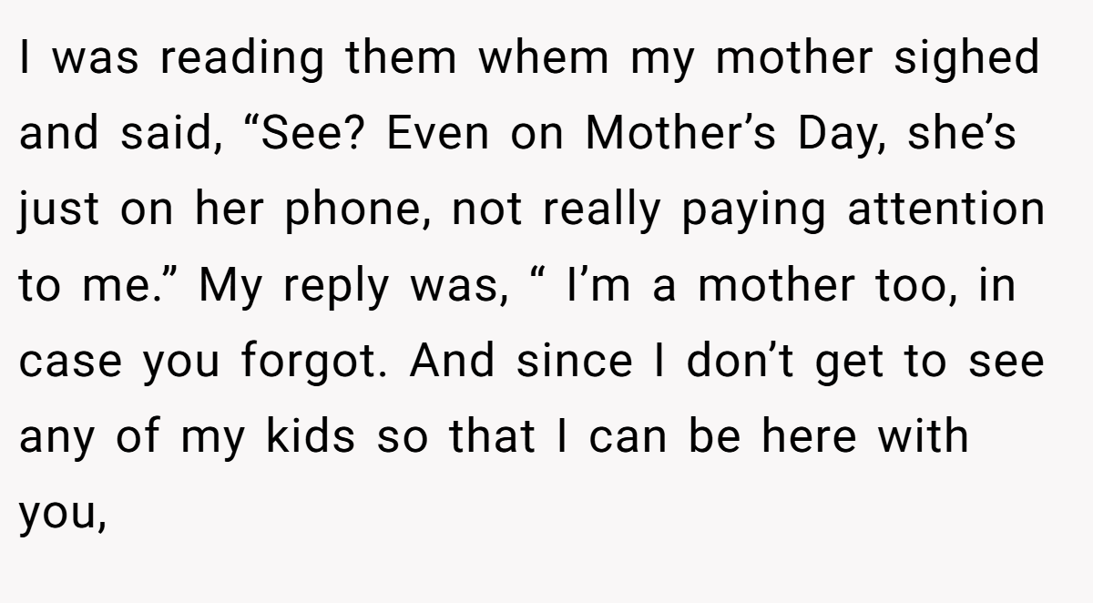 I was reading them whem my mother sighed and said, “See? Even on Mother’s Day, she’s just on her phone, not really paying attention to me.” My reply was, “ I’m a mother too, in case you forgot. And since I don’t get to see any of my kids so that I can be here with you,