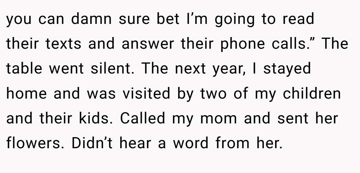 you can damn sure bet I’m going to read their texts and answer their phone calls.” The table went silent. The next year, I stayed home and was visited by two of my children and their kids. Called my mom and sent her flowers. Didn’t hear a word from her.
