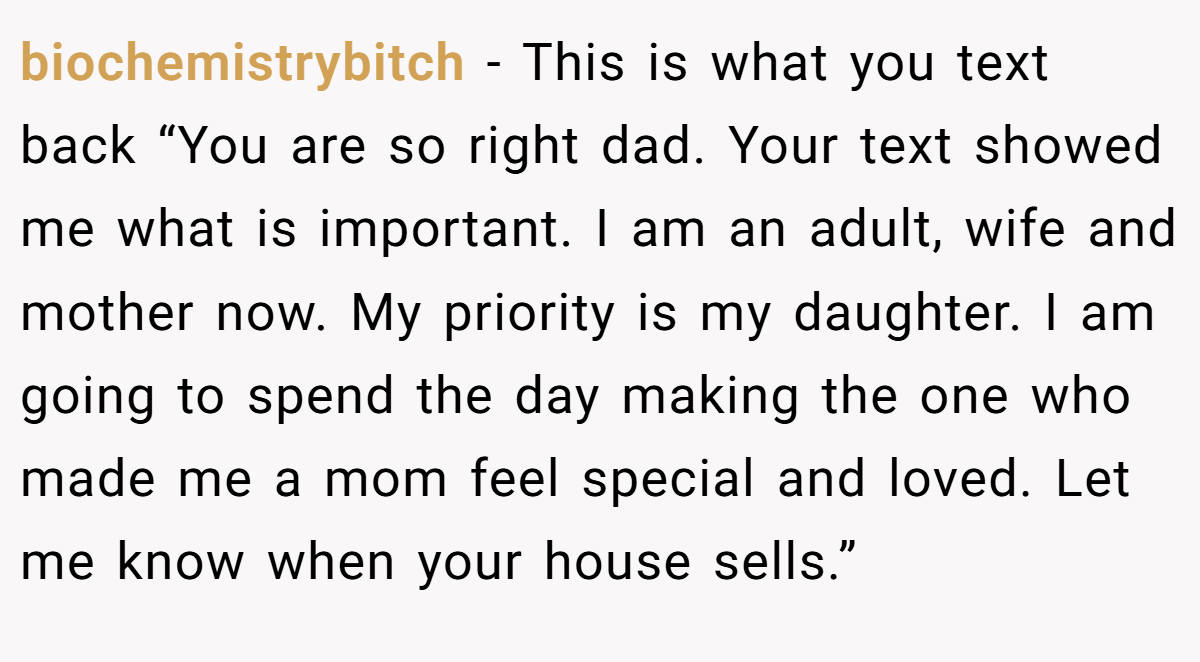 biochemistrybitch − This is what you text back “You are so right dad. Your text showed me what is important. I am an adult, wife and mother now. My priority is my daughter. I am going to spend the day making the one who made me a mom feel special and loved. Let me know when your house sells.”