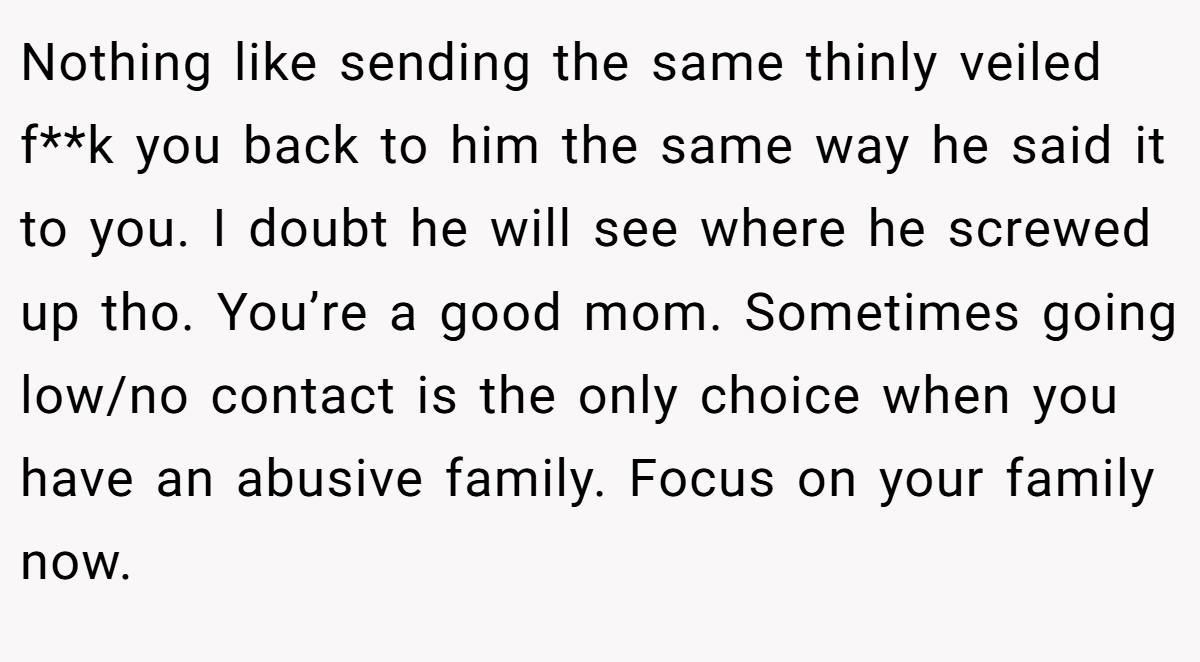 Nothing like sending the same thinly veiled f**k you back to him the same way he said it to you. I doubt he will see where he screwed up tho. You’re a good mom. Sometimes going low/no contact is the only choice when you have an abusive family. Focus on your family now.