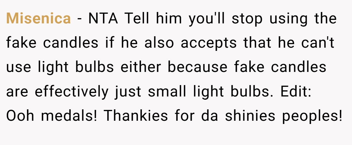 Misenica − NTA Tell him you'll stop using the fake candles if he also accepts that he can't use light bulbs either because fake candles are effectively just small light bulbs. Edit: Ooh medals! Thankies for da shinies peoples!