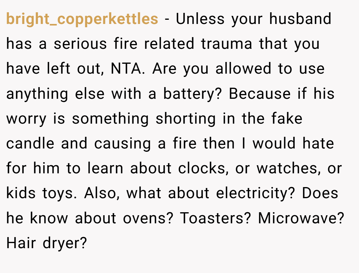 bright_copperkettles − Unless your husband has a serious fire related trauma that you have left out, NTA. Are you allowed to use anything else with a battery? Because if his worry is something shorting in the fake candle and causing a fire then I would hate for him to learn about clocks, or watches, or kids toys. Also, what about electricity? Does he know about ovens? Toasters? Microwave? Hair dryer?