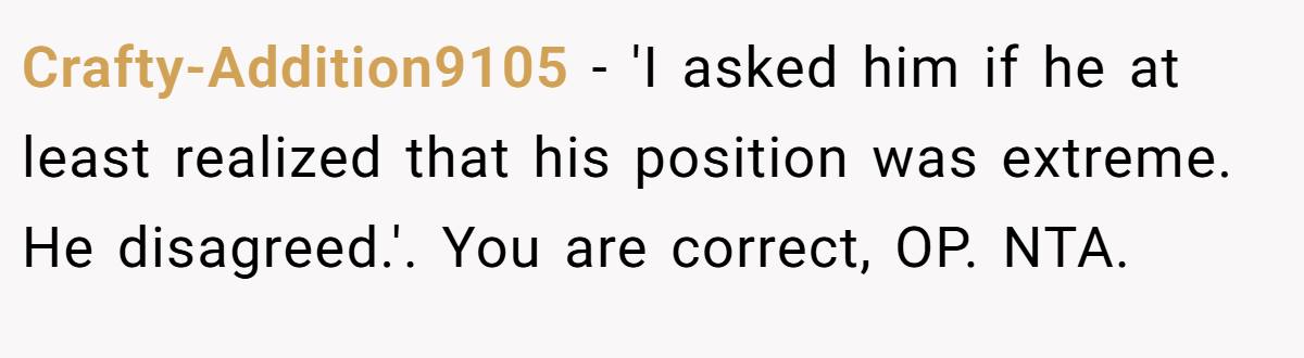 Crafty-Addition9105 − 'I asked him if he at least realized that his position was extreme. He disagreed.'. You are correct, OP. NTA.