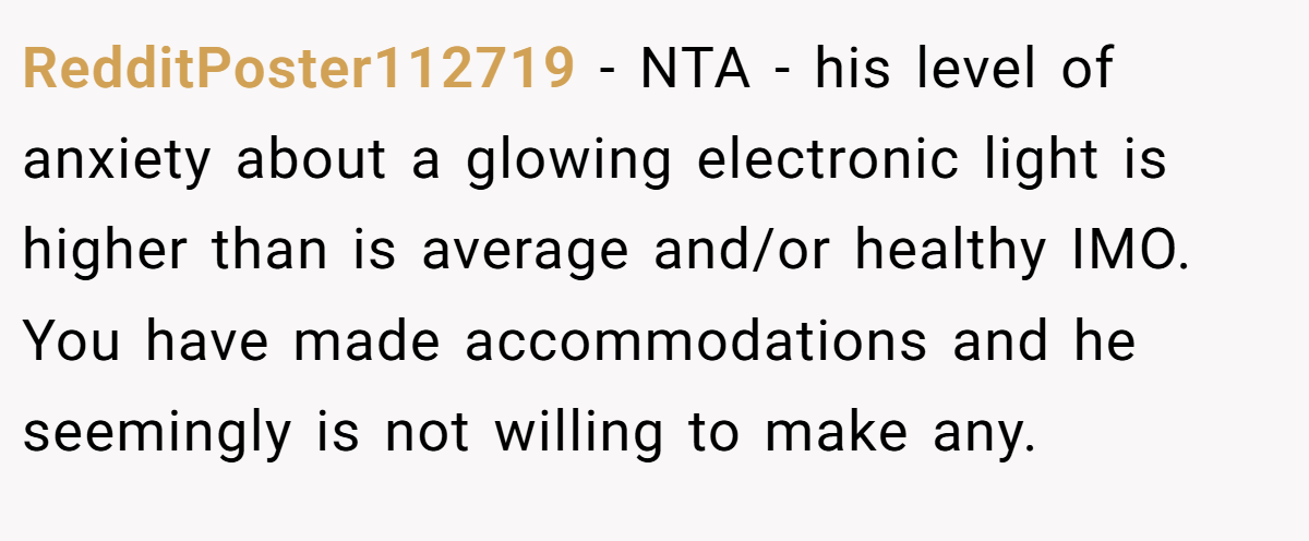RedditPoster112719 − NTA - his level of anxiety about a glowing electronic light is higher than is average and/or healthy IMO. You have made accommodations and he seemingly is not willing to make any.