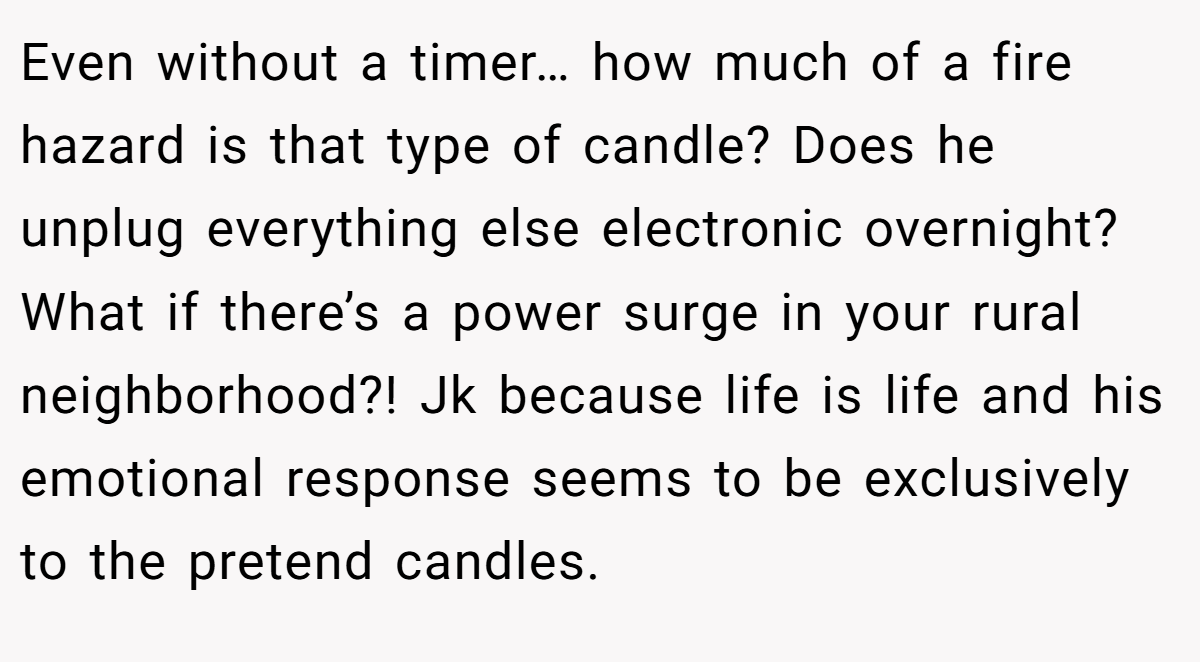 Even without a timer… how much of a fire hazard is that type of candle? Does he unplug everything else electronic overnight? What if there’s a power surge in your rural neighborhood?! Jk because life is life and his emotional response seems to be exclusively to the pretend candles.
