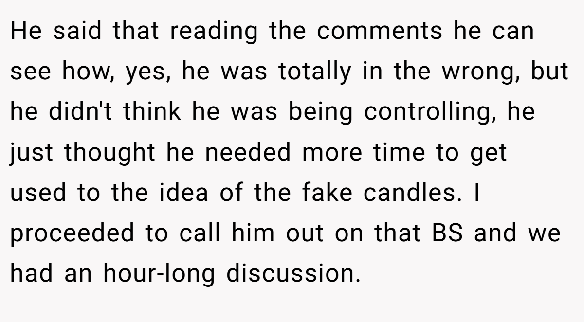 He said that reading the comments he can see how, yes, he was totally in the wrong, but he didn't think he was being controlling, he just thought he needed more time to get used to the idea of the fake candles. I proceeded to call him out on that BS and we had an hour-long discussion.