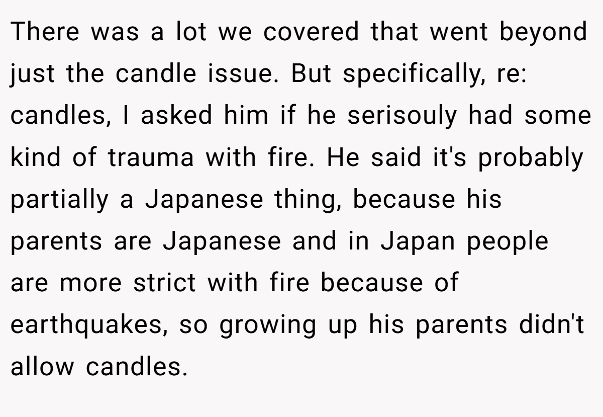 There was a lot we covered that went beyond just the candle issue. But specifically, re: candles, I asked him if he serisouly had some kind of trauma with fire. He said it's probably partially a Japanese thing, because his parents are Japanese and in Japan people are more strict with fire because of earthquakes, so growing up his parents didn't allow candles.