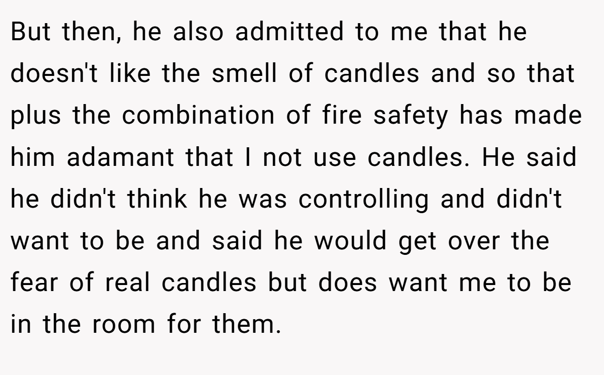 But then, he also admitted to me that he doesn't like the smell of candles and so that plus the combination of fire safety has made him adamant that I not use candles. He said he didn't think he was controlling and didn't want to be and said he would get over the fear of real candles but does want me to be in the room for them.