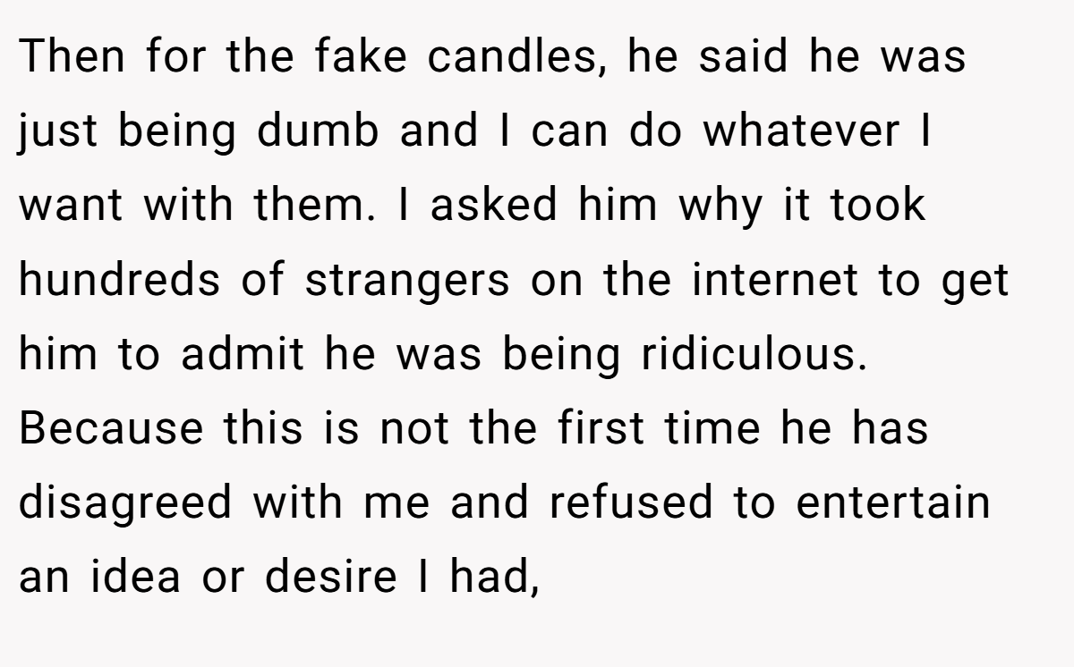 Then for the fake candles, he said he was just being dumb and I can do whatever I want with them. I asked him why it took hundreds of strangers on the internet to get him to admit he was being ridiculous. Because this is not the first time he has disagreed with me and refused to entertain an idea or desire I had,