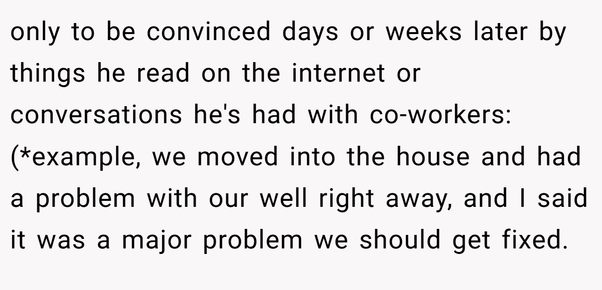 only to be convinced days or weeks later by things he read on the internet or conversations he's had with co-workers: (*example, we moved into the house and had a problem with our well right away, and I said it was a major problem we should get fixed.