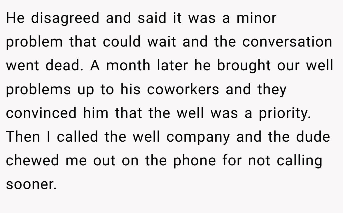 He disagreed and said it was a minor problem that could wait and the conversation went dead. A month later he brought our well problems up to his coworkers and they convinced him that the well was a priority. Then I called the well company and the dude chewed me out on the phone for not calling sooner.