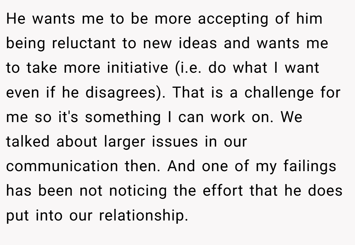 He wants me to be more accepting of him being reluctant to new ideas and wants me to take more initiative (i.e. do what I want even if he disagrees). That is a challenge for me so it's something I can work on. We talked about larger issues in our communication then. And one of my failings has been not noticing the effort that he does put into our relationship.