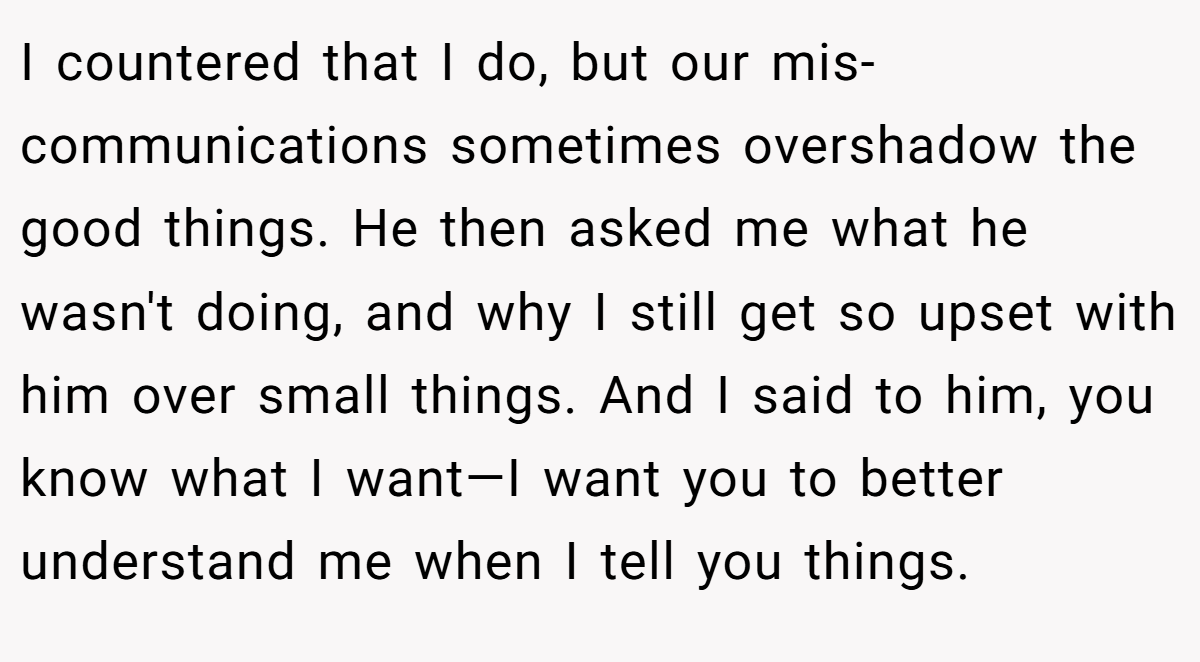 I countered that I do, but our mis-communications sometimes overshadow the good things. He then asked me what he wasn't doing, and why I still get so upset with him over small things. And I said to him, you know what I want—I want you to better understand me when I tell you things.