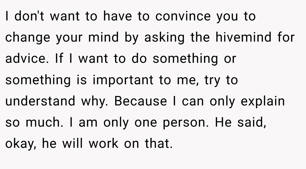 I don't want to have to convince you to change your mind by asking the hivemind for advice. If I want to do something or something is important to me, try to understand why. Because I can only explain so much. I am only one person. He said, okay, he will work on that.
