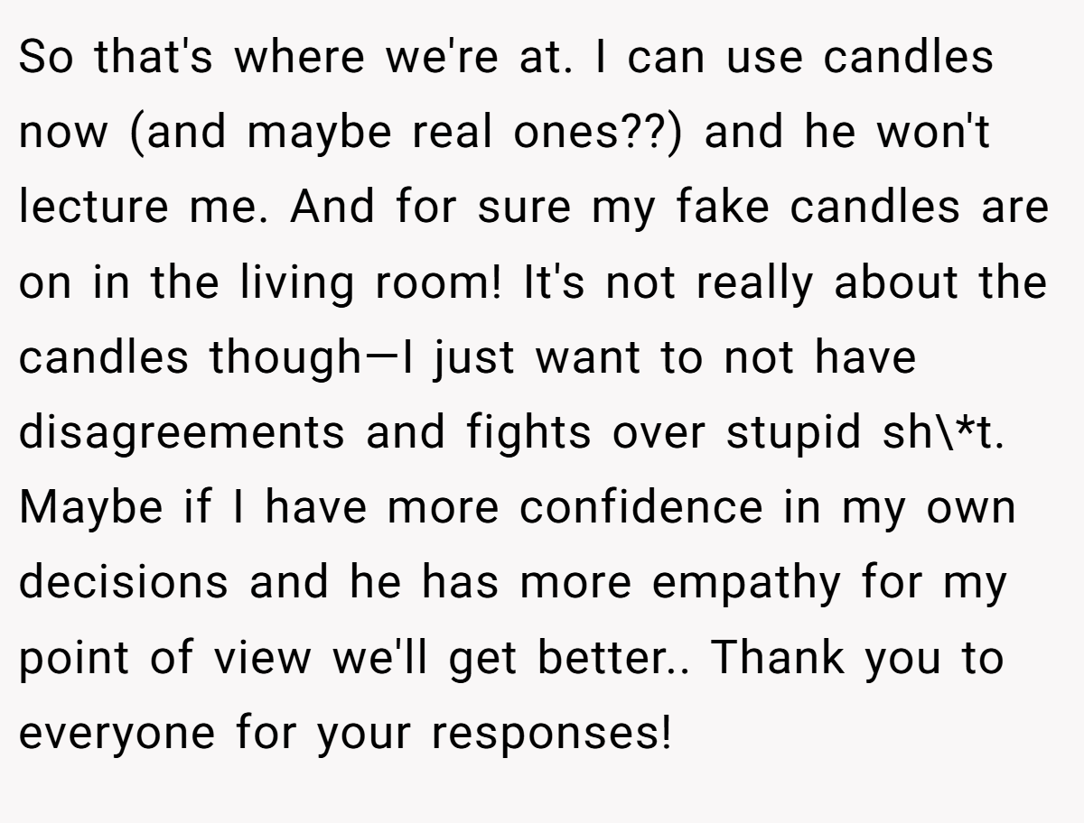So that's where we're at. I can use candles now (and maybe real ones??) and he won't lecture me. And for sure my fake candles are on in the living room! It's not really about the candles though—I just want to not have disagreements and fights over stupid sh\*t. Maybe if I have more confidence in my own decisions and he has more empathy for my point of view we'll get better.. Thank you to everyone for your responses!