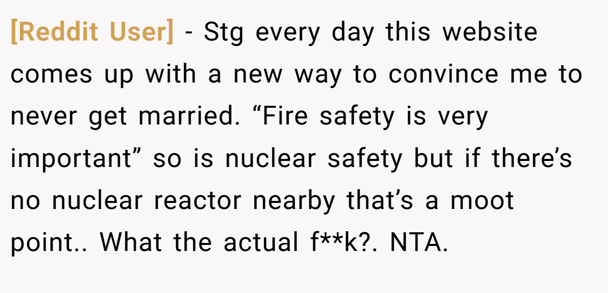 [Reddit User] − Stg every day this website comes up with a new way to convince me to never get married. “Fire safety is very important” so is nuclear safety but if there’s no nuclear reactor nearby that’s a moot point.. What the actual f**k?. NTA.