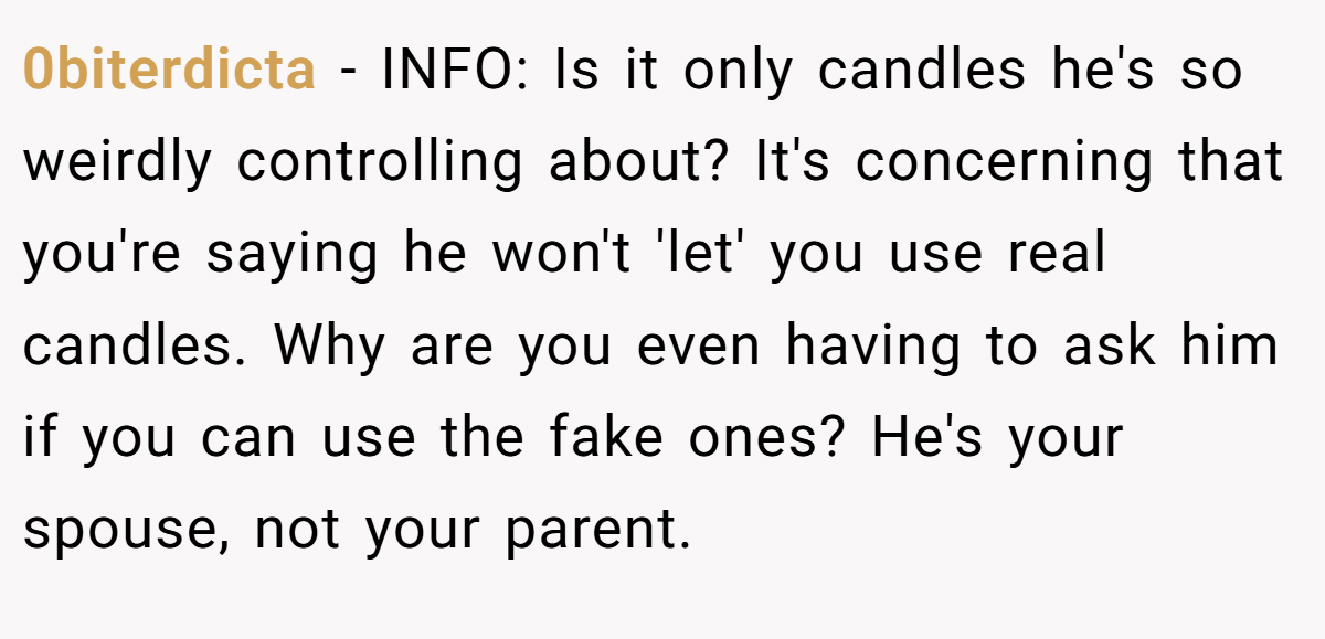 0biterdicta − INFO: Is it only candles he's so weirdly controlling about? It's concerning that you're saying he won't 'let' you use real candles. Why are you even having to ask him if you can use the fake ones? He's your spouse, not your parent.