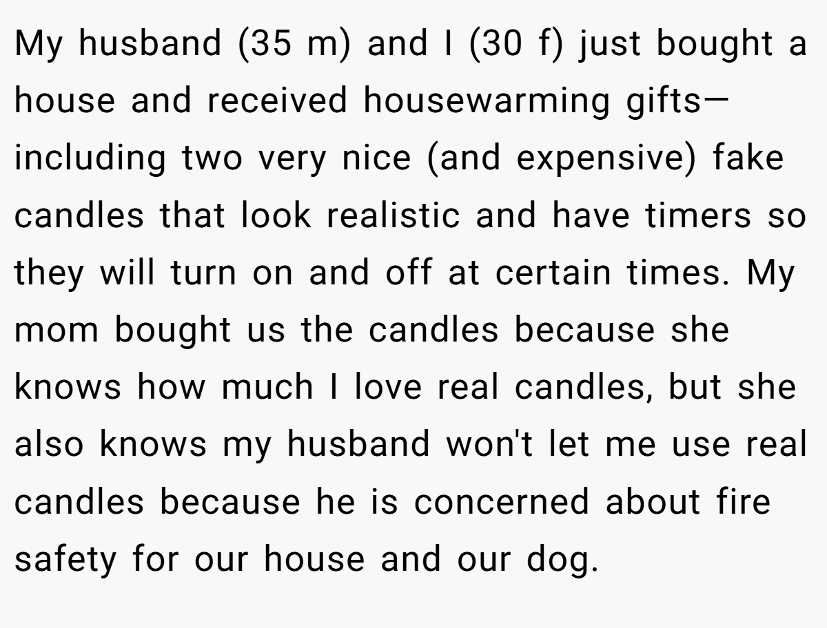 My husband (35 m) and I (30 f) just bought a house and received housewarming gifts—including two very nice (and expensive) fake candles that look realistic and have timers so they will turn on and off at certain times. My mom bought us the candles because she knows how much I love real candles, but she also knows my husband won't let me use real candles because he is concerned about fire safety for our house and our dog.