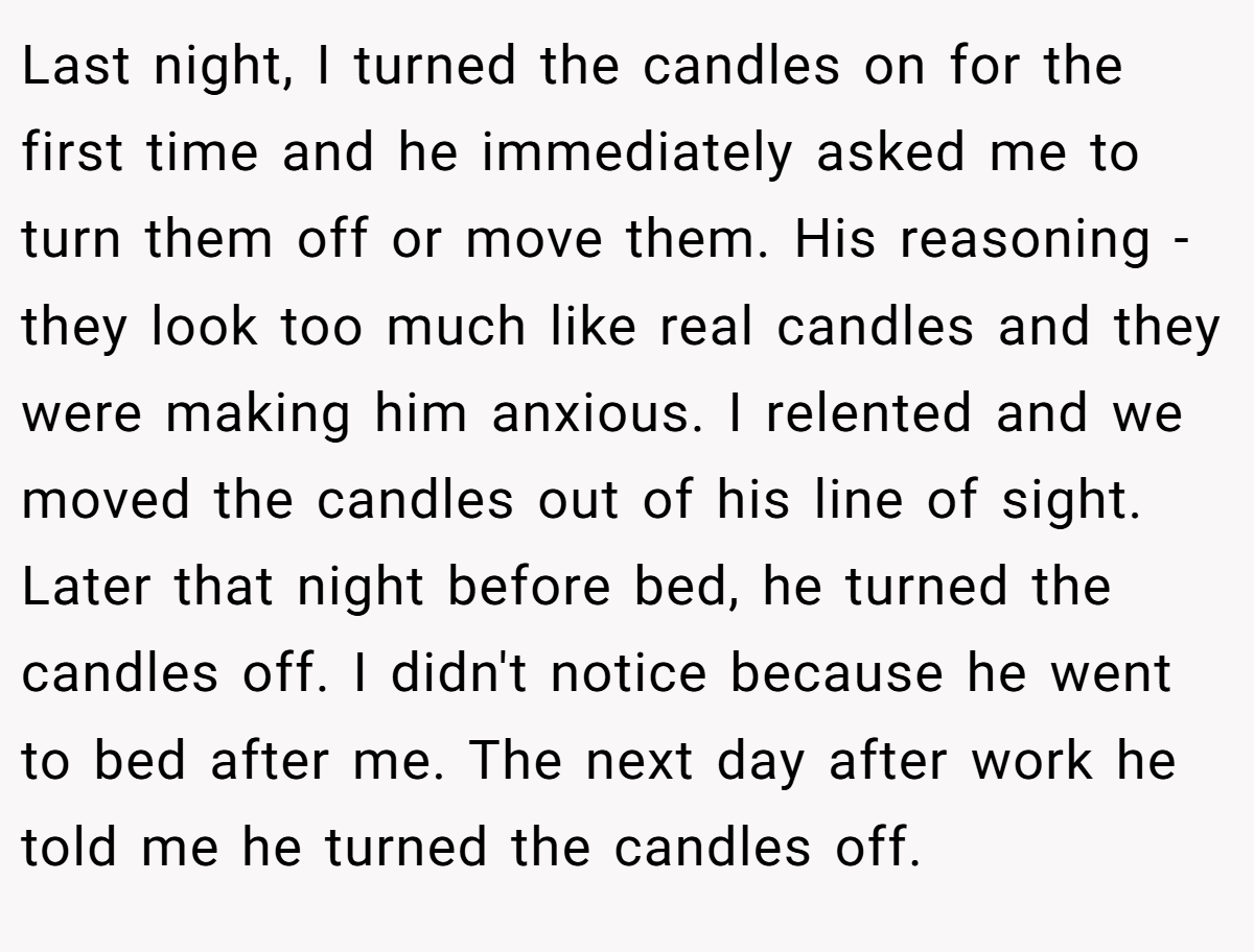 Last night, I turned the candles on for the first time and he immediately asked me to turn them off or move them. His reasoning - they look too much like real candles and they were making him anxious. I relented and we moved the candles out of his line of sight. Later that night before bed, he turned the candles off. I didn't notice because he went to bed after me. The next day after work he told me he turned the candles off.