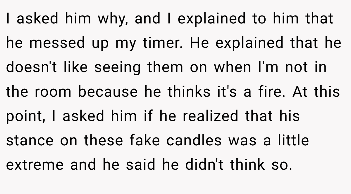 I asked him why, and I explained to him that he messed up my timer. He explained that he doesn't like seeing them on when I'm not in the room because he thinks it's a fire. At this point, I asked him if he realized that his stance on these fake candles was a little extreme and he said he didn't think so.