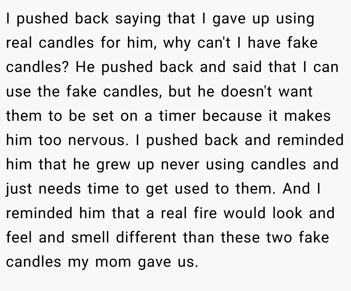 I pushed back saying that I gave up using real candles for him, why can't I have fake candles? He pushed back and said that I can use the fake candles, but he doesn't want them to be set on a timer because it makes him too nervous. I pushed back and reminded him that he grew up never using candles and just needs time to get used to them. And I reminded him that a real fire would look and feel and smell different than these two fake candles my mom gave us.