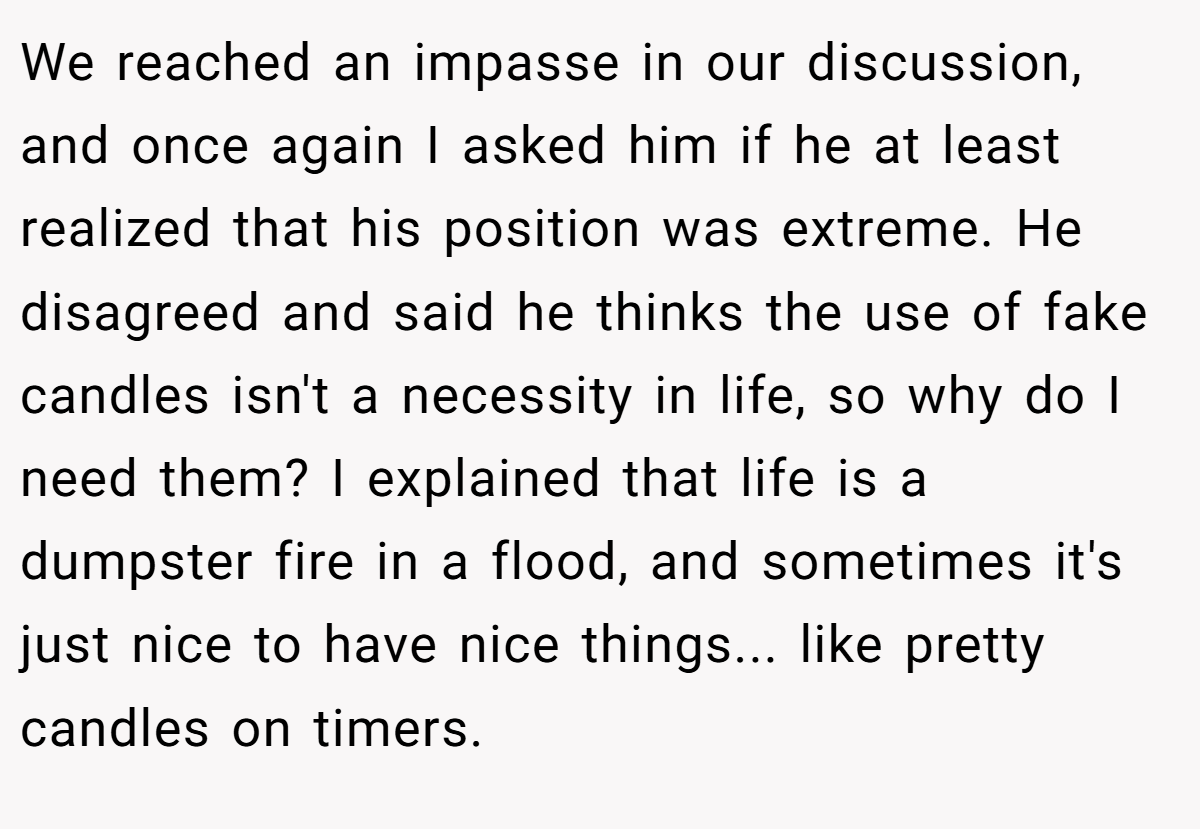 We reached an impasse in our discussion, and once again I asked him if he at least realized that his position was extreme. He disagreed and said he thinks the use of fake candles isn't a necessity in life, so why do I need them? I explained that life is a dumpster fire in a flood, and sometimes it's just nice to have nice things... like pretty candles on timers.
