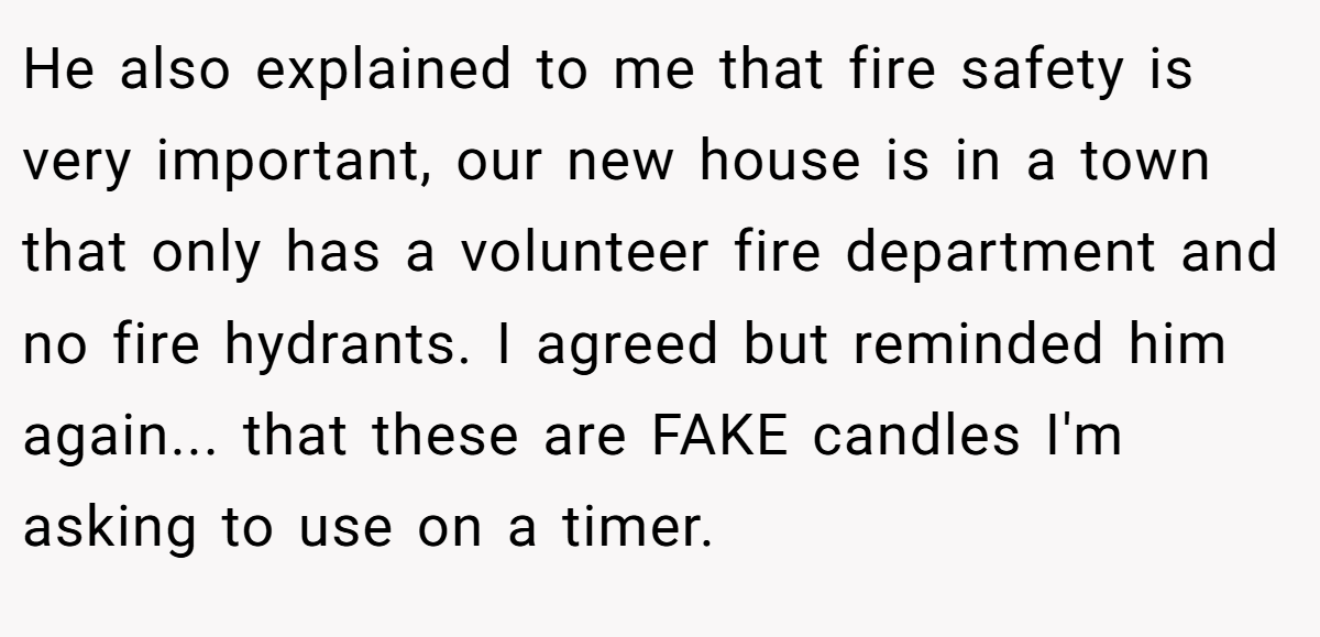 He also explained to me that fire safety is very important, our new house is in a town that only has a volunteer fire department and no fire hydrants. I agreed but reminded him again... that these are FAKE candles I'm asking to use on a timer.