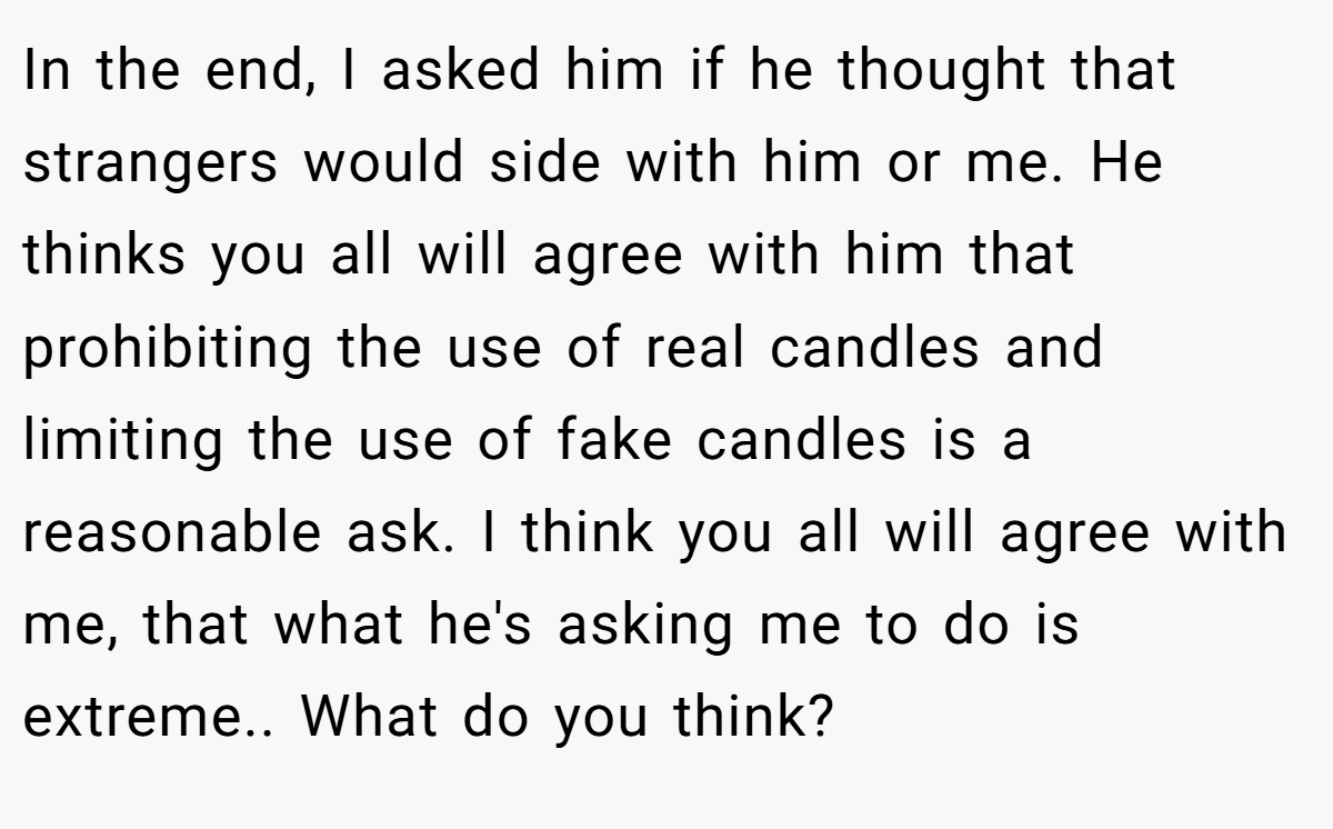 In the end, I asked him if he thought that strangers would side with him or me. He thinks you all will agree with him that prohibiting the use of real candles and limiting the use of fake candles is a reasonable ask. I think you all will agree with me, that what he's asking me to do is extreme.. What do you think?